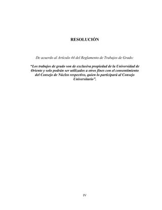 RESOLUCIÓN



   De acuerdo al Artículo 44 del Reglamento de Trabajos de Grado:

“Los trabajos de grado son de exclusiva propiedad de la Universidad de
Oriente y solo podrán ser utilizados a otros fines con el consentimiento
  del Consejo de Núcleo respectivo, quien lo participará al Consejo
                            Universitario”.




                                  IV
 