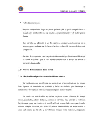 40

                                                     CAPITULO II: MARCO TEÓRICO




     Fallos de compresión:


    - Aros de compresión o fuego del pistón gastados, por lo que la compresión de la
     mezcla aire-combustible no se efectúa convenientemente y el motor pierde
     fuerza.


    - Las válvulas de admisión o las de escape no cierran herméticamente en su
     asiento, provocando escape de la mezcla aire-combustible durante el tiempo de
     compresión.


    - Escapes de compresión y de los gases de combustión por la culata debido a que
     la “junta de culata”, que la sella herméticamente con el bloque del motor se
     encuentra deteriorada.


2.2.4 Proceso de rectificación de un motor


2.2.4.1 Definición del proceso de rectificación de motores


     La rectificación es una técnica que consiste en el mecanizado de las piezas,
hasta igualar las superficies de contacto y darles un acabado que disminuya el
rozamiento y favorezca la lubricación de los órganos en movimiento.


     La técnica de rectificación, se realiza en piezas como: cilindros del bloque
motor, cigüeñales, árboles de levas, asientos de válvulas, etc.; también se rectifican
las piezas de ajuste que requieren la planificación de su superficie, como por ejemplo,
culatas, bloques de motor, etc. El rectificado es recomendable, en piezas donde el
costo del cambio es elevado, y en vehículos pesados como camiones, maquinaria
 