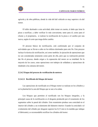 41

                                                       CAPITULO II: MARCO TEÓRICO




agrícola y de obra públicas, donde la vida útil del vehículo es muy superior a la del
motor.


      El taller destinado a esta actividad, debe tomar en cuenta, el daño que tiene la
pieza a rectificar, y debe verificar lo más conveniente, tanto para él, como para el
cliente y el propietario, si realizar la rectificación de la pieza o el cambio por una
nueva, según el costo que tenga dicho cambio.


      El proceso básico de rectificación, está conformado por el conjunto de
actividades que se llevan a cabo en los talleres destinados para este fin. Este proceso
incluye la técnica de rectificación, así como también, la ejecución de operaciones que
no son consideradas netamente como parte de ella, pero que su realización permite
dar fin al proceso, dando origen a la reparación del motor en su totalidad. En la
mayoría de los casos, estas operaciones son trabajos de soldadura y operaciones de
taladrado a las cámaras del motor.


2.2.4.2 Etapas del proceso de rectificación de motores


2.2.4.2.1 Rectificado del bloque del motor


      Las operaciones de rectificado en el bloque motor se realizan en los cilindros y
en la planitud de la cara del bloque que se une a la culata.


      Los bloques que permiten el rectificado son los bloques integrales, y la
principal causa de la rectificación es el desgaste producido por el rozamiento de los
segmentos sobre la pared del cilindro. Este rozamiento produce una conicidad en el
interior del cilindro y un ovalamiento del diámetro interior. Cuando la conicidad o el
ovalamiento del cilindro por desgaste superen los 0,15 mm (o la medida que indique
el fabricante), es recomendable rectificar los cilindros del motor.
 