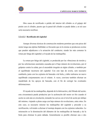 42

                                                      CAPITULO II: MARCO TEÓRICO




      Otra causa de rectificado o pulido del interior del cilindro es el gripaje del
pistón con el cilindro, puesto que la pared del cilindro se puede dañar y en tal caso
sería necesario rectificar.


2.2.4.2.2 Rectificado del cigüeñal


      Aunque diversas técnicas de construcción moderna permiten que esta pieza del
motor tenga una óptima fiabilidad, es frecuente que en la misma se produzcan averías
que pueden adjudicarse a la actuación del conductor, siendo las más comunes la
rotura por fatiga del cigüeñal y el rayado de las muñequillas.


      La rotura por fatiga del cigüeñal, es producida por las vibraciones de torsión y
por las solicitaciones anormales causadas por el bajo número de revoluciones, por el
golpeteo contra la culata, por el encendido irregular en algún cilindro, o también por
el equilibrado incorrecto del cigüeñal. Con este tipo de avería, será necesario
cambiarlo, junto con los cojinetes de bancada o de biela, y debe realizarse un nuevo
equilibrado conjuntamente con el volante. A veces, conviene también efectuar un
mandrilado de los apoyos de bancada, con el fin de corregir las eventuales
deformaciones.


      El rayado de las muñequillas, depende de la lubricación y del filtrado del aceite;
esta circunstancia puede producirse por la aceleración del motor en frío cuando el
aceite no está aún en circulación, tomando las curvas con el nivel de aceite por debajo
del mínimo, viajando a plena carga con bajo número de revoluciones, entre otras. En
este caso, es necesario minorar las muñequillas del cigüeñal y proceder a su
rectificación, volviendo a efectuar el montaje después con los cojinetes reducidos. La
minoración es la disminución del diámetro de las muñequillas de bancada y de la
biela para eliminar la parte dañada. Generalmente es posible efectuar una o dos
 