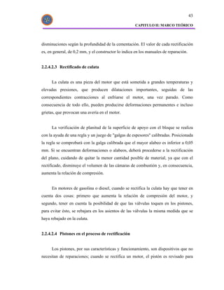 43

                                                     CAPITULO II: MARCO TEÓRICO




disminuciones según la profundidad de la cementación. El valor de cada rectificación
es, en general, de 0,2 mm, y el constructor lo indica en los manuales de reparación.


2.2.4.2.3 Rectificado de culata


      La culata es una pieza del motor que está sometida a grandes temperaturas y
elevadas presiones, que producen dilataciones importantes, seguidas de las
correspondientes contracciones al enfriarse el motor, una vez parado. Como
consecuencia de todo ello, pueden producirse deformaciones permanentes e incluso
grietas, que provocan una avería en el motor.


      La verificación de planitud de la superficie de apoyo con el bloque se realiza
con la ayuda de una regla y un juego de "galgas de espesores" calibradas. Posicionada
la regla se comprobará con la galga calibrada que el mayor alabeo es inferior a 0,05
mm. Si se encuentran deformaciones o alabeos, deberá procederse a la rectificación
del plano, cuidando de quitar la menor cantidad posible de material, ya que con el
rectificado, disminuye el volumen de las cámaras de combustión y, en consecuencia,
aumenta la relación de compresión.


      En motores de gasolina o diesel, cuando se rectifica la culata hay que tener en
cuenta dos cosas: primero que aumenta la relación de compresión del motor, y
segundo, tener en cuenta la posibilidad de que las válvulas toquen en los pistones,
para evitar ésto, se rebajara en los asientos de las válvulas la misma medida que se
haya rebajado en la culata.


2.2.4.2.4 Pistones en el proceso de rectificación


      Los pistones, por sus características y funcionamiento, son dispositivos que no
necesitan de reparaciones; cuando se rectifica un motor, el pistón es revisado para
 