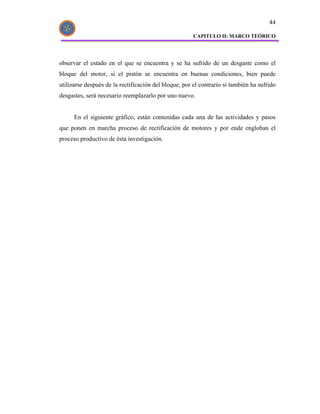 44

                                                       CAPITULO II: MARCO TEÓRICO




observar el estado en el que se encuentra y se ha sufrido de un desgaste como el
bloque del motor, si el pistón se encuentra en buenas condiciones, bien puede
utilizarse después de la rectificación del bloque, por el contrario si también ha sufrido
desgastes, será necesario reemplazarlo por uno nuevo.


      En el siguiente gráfico, están contenidas cada una de las actividades y pasos
que ponen en marcha proceso de rectificación de motores y por ende engloban el
proceso productivo de ésta investigación.
 