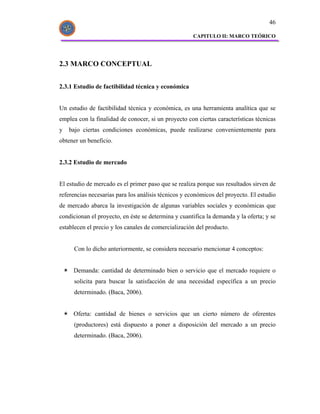 46

                                                     CAPITULO II: MARCO TEÓRICO




2.3 MARCO CONCEPTUAL


2.3.1 Estudio de factibilidad técnica y económica


Un estudio de factibilidad técnica y económica, es una herramienta analítica que se
emplea con la finalidad de conocer, si un proyecto con ciertas características técnicas
y   bajo ciertas condiciones económicas, puede realizarse convenientemente para
obtener un beneficio.


2.3.2 Estudio de mercado


El estudio de mercado es el primer paso que se realiza porque sus resultados sirven de
referencias necesarias para los análisis técnicos y económicos del proyecto. El estudio
de mercado abarca la investigación de algunas variables sociales y económicas que
condicionan el proyecto, en éste se determina y cuantifica la demanda y la oferta; y se
establecen el precio y los canales de comercialización del producto.


     Con lo dicho anteriormente, se considera necesario mencionar 4 conceptos:


     Demanda: cantidad de determinado bien o servicio que el mercado requiere o
     solicita para buscar la satisfacción de una necesidad específica a un precio
     determinado. (Baca, 2006).


     Oferta: cantidad de bienes o servicios que un cierto número de oferentes
     (productores) está dispuesto a poner a disposición del mercado a un precio
     determinado. (Baca, 2006).
 