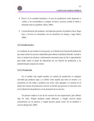 47

                                                      CAPITULO II: MARCO TEÓRICO




     Precio: es la cantidad monetaria a la que los productores están dispuestos a
      vender, y los consumidores a comprar un bien o servicio, cuando la oferta y
      demanda están en equilibrio. (Baca, 2006).


     Comercialización del producto: actividad que permite al productor hacer llegar
      bien o servicio al consumidor con los beneficios de tiempo y lugar (Baca,
      2006).



2.3.3 Estudio técnico


Lo resaltante de este estudio en un proyecto, es el diseño de la función de producción
que mejor utilice los recursos disponibles para obtener el producto deseado. Aunado a
esto, se incluyen las técnicas e instrumentos necesarios para ese fin y especialmente
para poder medir el grado de adecuación de esa función de producción a un
predeterminado conjunto de criterio.


2.3.3.1 Producción


      En el sentido más amplio posible, un sistema de producción es cualquier
actividad que produzca algo; y se define como aquello que toma un insumo y lo
transforma en una salida o producto con cierto valor agregado. Lo esencial en el
diseño del sistema de producción consiste en decidir que procesos es necesario usar
en la elaboración de productos o en la prestación de un servicio.


      Un proceso implica el uso de los recursos de una organización, para obtener
algo de valor. Ningún producto puede fabricarse y ningún servicio puede
suministrarse sin un proceso, y ningún proceso puede existir sin un producto o
servicio (Krajewski, 2000)
 
