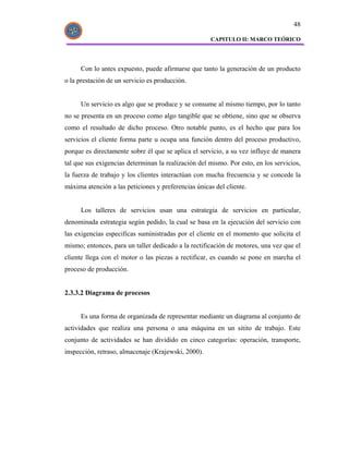 48

                                                     CAPITULO II: MARCO TEÓRICO




     Con lo antes expuesto, puede afirmarse que tanto la generación de un producto
o la prestación de un servicio es producción.


     Un servicio es algo que se produce y se consume al mismo tiempo, por lo tanto
no se presenta en un proceso como algo tangible que se obtiene, sino que se observa
como el resultado de dicho proceso. Otro notable punto, es el hecho que para los
servicios el cliente forma parte u ocupa una función dentro del proceso productivo,
porque es directamente sobre él que se aplica el servicio, a su vez influye de manera
tal que sus exigencias determinan la realización del mismo. Por esto, en los servicios,
la fuerza de trabajo y los clientes interactúan con mucha frecuencia y se concede la
máxima atención a las peticiones y preferencias únicas del cliente.


     Los talleres de servicios usan una estrategia de servicios en particular,
denominada estrategia según pedido, la cual se basa en la ejecución del servicio con
las exigencias especificas suministradas por el cliente en el momento que solicita el
mismo; entonces, para un taller dedicado a la rectificación de motores, una vez que el
cliente llega con el motor o las piezas a rectificar, es cuando se pone en marcha el
proceso de producción.


2.3.3.2 Diagrama de procesos


     Es una forma de organizada de representar mediante un diagrama al conjunto de
actividades que realiza una persona o una máquina en un sitito de trabajo. Este
conjunto de actividades se han dividido en cinco categorías: operación, transporte,
inspección, retraso, almacenaje (Krajewski, 2000).
 