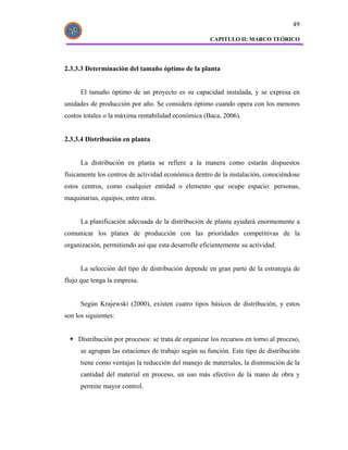 49

                                                     CAPITULO II: MARCO TEÓRICO




2.3.3.3 Determinación del tamaño óptimo de la planta


      El tamaño óptimo de un proyecto es su capacidad instalada, y se expresa en
unidades de producción por año. Se considera óptimo cuando opera con los menores
costos totales o la máxima rentabilidad económica (Baca, 2006).


2.3.3.4 Distribución en planta


      La distribución en planta se refiere a la manera como estarán dispuestos
físicamente los centros de actividad económica dentro de la instalación, conociéndose
estos centros, como cualquier entidad o elemento que ocupe espacio: personas,
maquinarias, equipos, entre otras.


      La planificación adecuada de la distribución de planta ayudará enormemente a
comunicar los planes de producción con las prioridades competitivas de la
organización, permitiendo así que esta desarrolle eficientemente su actividad.


      La selección del tipo de distribución depende en gran parte de la estrategia de
flujo que tenga la empresa.


      Según Krajewski (2000), existen cuatro tipos básicos de distribución, y estos
son los siguientes:


     Distribución por procesos: se trata de organizar los recursos en torno al proceso,
      se agrupan las estaciones de trabajo según su función. Este tipo de distribución
      tiene como ventajas la reducción del manejo de materiales, la disminución de la
      cantidad del material en proceso, un uso más efectivo de la mano de obra y
      permite mayor control.
 