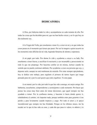 DEDICATORIA



     A Dios, por haberme dado la vida y acompañarme en cada instante de ella. Por
todas las cosas que ha decidido para mí, que me han hecho crecer y ser lo que hoy en
día realmente soy.


     A la Virgen del Valle, por enseñarme a tener fe, a creer en mí y en que todas las
cosas pasan en el momento que tienen que pasar. Por ser la imagen a quien recurrir en
los momentos más difíciles de mi vida, logrando llenarme de aliento y esperanza.


     A mi papá: por todo. Por darme la vida y ayudarme a crecer a su lado. Por
enseñarme a tener fuerza, a sacrificar lo necesario, a ser incansable y perseverante en
todo lo que me propongo. Por hacerme confiar en mí misma, incluso cuando he
sentido que no puedo continuar adelante. Por ayudarme a crear esa persona que soy, y
dejarme serlo, aunque no esté totalmente de acuerdo. Por estar siempre apoyándome,
hoy te dedico este trabajo, para regalarte el primero de tantos logros que tengo
pensado para mí y por lo cual quiero que estés orgulloso. Te amo papá.


     A mi mamá: por la vida, por todo lo que has sido conmigo, mi mejor amiga. Por
hablarme, escucharme, comprenderme y aconsejarme a cada momento. Por hacer que
piense las cosas muy bien antes de tomar decisiones, que igual siempre me has
ayudado a tomar. Por la confianza mutua, y hacerme ir hacia donde quiero ir,
señalándome el camino, sin importar nada, porque también estas para guiarme si me
pierdo y para levantarme cuando tropiezo y caigo. Por todo el amor y el apoyo
incondicional que siempre me has brindado. Porque en los últimos meses, me ha
tocado ser lo que tú has sido en casa, y cada día que pasa te valoro, te admiro y te



                                          V
 