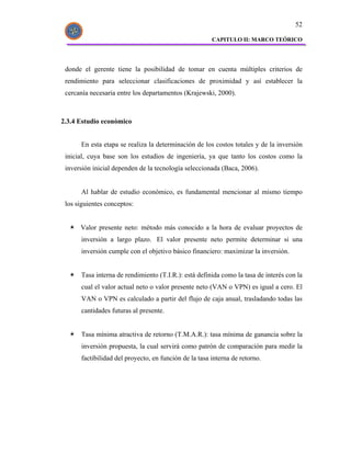 52

                                                       CAPITULO II: MARCO TEÓRICO




 donde el gerente tiene la posibilidad de tomar en cuenta múltiples criterios de
 rendimiento para seleccionar clasificaciones de proximidad y así establecer la
 cercanía necesaria entre los departamentos (Krajewski, 2000).



2.3.4 Estudio económico


      En esta etapa se realiza la determinación de los costos totales y de la inversión
 inicial, cuya base son los estudios de ingeniería, ya que tanto los costos como la
 inversión inicial dependen de la tecnología seleccionada (Baca, 2006).


      Al hablar de estudio económico, es fundamental mencionar al mismo tiempo
 los siguientes conceptos:


      Valor presente neto: método más conocido a la hora de evaluar proyectos de
      inversión a largo plazo. El valor presente neto permite determinar si una
      inversión cumple con el objetivo básico financiero: maximizar la inversión.


      Tasa interna de rendimiento (T.I.R.): está definida como la tasa de interés con la
      cual el valor actual neto o valor presente neto (VAN o VPN) es igual a cero. El
      VAN o VPN es calculado a partir del flujo de caja anual, trasladando todas las
      cantidades futuras al presente.


      Tasa mínima atractiva de retorno (T.M.A.R.): tasa mínima de ganancia sobre la
      inversión propuesta, la cual servirá como patrón de comparación para medir la
      factibilidad del proyecto, en función de la tasa interna de retorno.
 