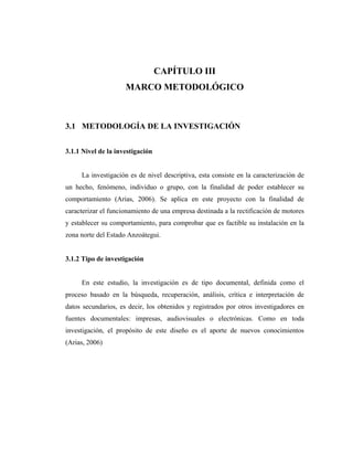 CAPÍTULO III
                     MARCO METODOLÓGICO



3.1 METODOLOGÍA DE LA INVESTIGACIÓN


3.1.1 Nivel de la investigación


     La investigación es de nivel descriptiva, esta consiste en la caracterización de
un hecho, fenómeno, individuo o grupo, con la finalidad de poder establecer su
comportamiento (Arias, 2006). Se aplica en este proyecto con la finalidad de
caracterizar el funcionamiento de una empresa destinada a la rectificación de motores
y establecer su comportamiento, para comprobar que es factible su instalación en la
zona norte del Estado Anzoátegui.


3.1.2 Tipo de investigación


     En este estudio, la investigación es de tipo documental, definida como el
proceso basado en la búsqueda, recuperación, análisis, crítica e interpretación de
datos secundarios, es decir, los obtenidos y registrados por otros investigadores en
fuentes documentales: impresas, audiovisuales o electrónicas. Como en toda
investigación, el propósito de este diseño es el aporte de nuevos conocimientos
(Arias, 2006)
 