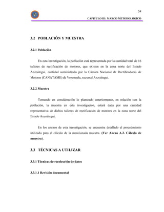 54

                                           CAPITULO III: MARCO METODOLÓGICO




3.2 POBLACIÓN Y MUESTRA


3.2.1 Población


     En esta investigación, la población está representada por la cantidad total de 16
talleres de rectificación de motores, que existen en la zona norte del Estado
Anzoátegui, cantidad suministrada por la Cámara Nacional de Rectificadoras de
Motores (CANATAME) de Venezuela, sucursal Anzoátegui.


3.2.2 Muestra


     Tomando en consideración lo planteado anteriormente, en relación con la
población, la muestra en esta investigación, estará dada por una cantidad
representativa de dichos talleres de rectificación de motores en la zona norte del
Estado Anzoátegui.


     En los anexos de esta investigación, se encuentra detallado el procedmiento
utilizado para el cálculo de la mencionada muestra. (Ver Anexo A.2. Cálculo de
muestra).


3.3 TÉCNICAS A UTILIZAR


3.3.1 Técnicas de recolección de datos


3.3.1.1 Revisión documental
 