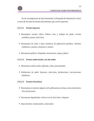 55

                                             CAPITULO III: MARCO METODOLÓGICO




      En las investigaciones de tipo documental, la búsqueda de información se hace
a través de tres tipos de fuentes documentales, que son las siguientes:


3.3.1.1.1   Fuentes impresas


     Documentos escritos: libros, folletos, tesis y trabajos de grado, revistas
      científicas, prensa, entre otros.


     Documentos de cifras o datos numéricos de publicación periódica: informes
      estadísticos, anuarios, memorias y cuentas.


     Documentos gráficos: fotografías, ilustraciones, mapas y planos.


3.3.1.1.2   Fuentes audiovisuales y de sólo audio:


     Documentos audiovisuales: películas, videos, documentales.


     Grabaciones de audio: discursos, entrevistas, declaraciones, conversaciones
      telefónicas.


3.3.1.1.3   Fuentes electrónicas


     Documentos en internet: páginas web, publicaciones en línea, correo electrónico,
      foros de discusión.


     Documentos digitalizados: archivos en cd, disco duro o disquete.


     Bases de datos: institucionales, comerciales.
 