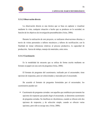 56

                                            CAPITULO III: MARCO METODOLÓGICO




3.3.1.2 Observación directa


     La observación directa es una técnica que se basa en capturar o visualizar
mediante la vista, cualquier situación o hecho que se produzca en la sociedad, en
función de los objetivos de investigación preestablecidos (Arias, 2006).


     Durante la realización de este proyecto, se realizaron observaciones directas, a
través de visitas personales a talleres mecánicos y talleres de rectificación; con la
finalidad de tomar referencias relativas al proceso productivo, la capacidad de
producción, fuerza de trabajo, manejo de materiales, entre otros.


3.3.1.3 Cuestionario


     Es la modalidad de encuesta que se utiliza de forma escrita mediante un
formato en papel con una serie de preguntas (Arias, 2006).


     El formato de preguntas del cuestionario, realizado por el encuestador, tiene
opciones de respuestas, para ser seleccionadas y marcadas por el encuestado.


     De acuerdo al formato de preguntas formuladas por el encuestador, los
cuestionarios pueden ser:


     Cuestionario de preguntas cerradas: son aquellas que establecen previamente las
     opciones de respuesta que puede elegir el encuestado, se denomina cuestionario
     de preguntas cerradas. Se clasifican en: dicotómicas, cuando se ofrecen solo dos
     opciones de respuesta; y de selección simple, cuando se ofrecen varias
     opciones, pero sólo se escoge una. (Arias, 2006).
 