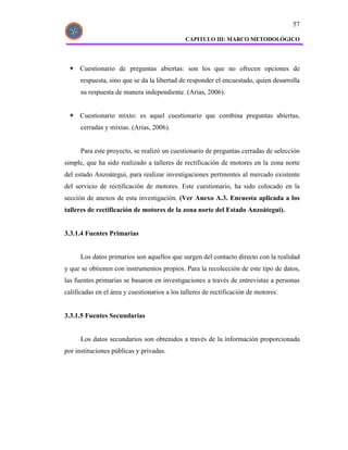 57

                                              CAPITULO III: MARCO METODOLÓGICO




     Cuestionario de preguntas abiertas: son los que no ofrecen opciones de
      respuesta, sino que se da la libertad de responder el encuestado, quien desarrolla
      su respuesta de manera independiente. (Arias, 2006).


     Cuestionario mixto: es aquel cuestionario que combina preguntas abiertas,
      cerradas y mixtas. (Arias, 2006).


      Para este proyecto, se realizó un cuestionario de preguntas cerradas de selección
simple, que ha sido realizado a talleres de rectificación de motores en la zona norte
del estado Anzoátegui, para realizar investigaciones pertinentes al mercado existente
del servicio de rectificación de motores. Este cuestionario, ha sido colocado en la
sección de anexos de esta investigación. (Ver Anexo A.3. Encuesta aplicada a los
talleres de rectificación de motores de la zona norte del Estado Anzoátegui).


3.3.1.4 Fuentes Primarias


      Los datos primarios son aquellos que surgen del contacto directo con la realidad
y que se obtienen con instrumentos propios. Para la recolección de este tipo de datos,
las fuentes primarias se basaron en investigaciones a través de entrevistas a personas
calificadas en el área y cuestionarios a los talleres de rectificación de motores.


3.3.1.5 Fuentes Secundarias


      Los datos secundarios son obtenidos a través de la información proporcionada
por instituciones públicas y privadas.
 