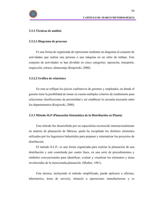 58

                                             CAPITULO III: MARCO METODOLÓGICO




3.3.2 Técnicas de análisis


3.3.2.1 Diagrama de procesos


      Es una forma de organizada de representar mediante un diagrama al conjunto de
actividades que realiza una persona o una máquina en un sitito de trabajo. Este
conjunto de actividades se han dividido en cinco categorías: operación, transporte,
inspección, retraso, almacenaje (Krajewski, 2000).


3.3.2.2 Gráfica de relaciones


      En esta se reflejan los juicios cualitativos de gerentes y empleados; en donde el
gerente tiene la posibilidad de tomar en cuenta múltiples criterios de rendimiento para
seleccionar clasificaciones de proximidad y así establecer la cercanía necesaria entre
los departamentos (Krajewski, 2000).


3.3.3 Método SLP (Planeación Sistemática de la Distribución en Planta)


      Este método fue desarrollado por un especialista reconocido internacionalmente
en materia de planeación de fábricas, quién ha recopilado los distintos elementos
utilizados por los Ingenieros Industriales para preparar y sistematizar los proyectos de
distribución.
      El método S.L.P., es una forma organizada para realizar la planeación de una
distribución y está constituida por cuatro fases, en una serie de procedimientos y
símbolos convencionales para identificar, evaluar y visualizar los elementos y áreas
involucradas de la mencionada planeación. (Muther, 1981).


      Esta técnica, incluyendo el método simplificado, puede aplicarse a oficinas,
laboratorios, áreas de servicio, almacén u operaciones manufactureras y es
 