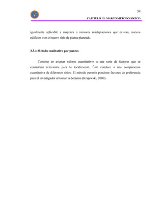 59

                                             CAPITULO III: MARCO METODOLÓGICO




igualmente aplicable a mayores o menores readaptaciones que existan, nuevos
edificios o en el nuevo sitio de planta planeado.



3.3.4 Método cualitativo por puntos


      Consiste en asignar valores cuantitativos a una serie de factores que se
consideran relevantes para la localización. Ésto conduce a una comparación
cuantitativa de diferentes sitios. El método permite ponderar factores de preferencia
para el investigador al tomar la decisión (Krajewski, 2000).
 