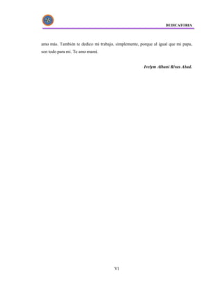 DEDICATORIA




amo más. También te dedico mi trabajo, simplemente, porque al igual que mi papa,
son todo para mí. Te amo mami.


                                                      Ivelym Albani Rivas Abad.




                                      VI
 