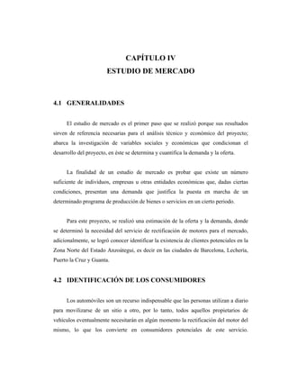 CAPÍTULO IV
                        ESTUDIO DE MERCADO



4.1 GENERALIDADES


      El estudio de mercado es el primer paso que se realizó porque sus resultados
sirven de referencia necesarias para el análisis técnico y económico del proyecto;
abarca la investigación de variables sociales y económicas que condicionan el
desarrollo del proyecto, en éste se determina y cuantifica la demanda y la oferta.


      La finalidad de un estudio de mercado es probar que existe un número
suficiente de individuos, empresas u otras entidades económicas que, dadas ciertas
condiciones, presentan una demanda que justifica la puesta en marcha de un
determinado programa de producción de bienes o servicios en un cierto periodo.


      Para este proyecto, se realizó una estimación de la oferta y la demanda, donde
se determinó la necesidad del servicio de rectificación de motores para el mercado,
adicionalmente, se logró conocer identificar la existencia de clientes potenciales en la
Zona Norte del Estado Anzoátegui, es decir en las ciudades de Barcelona, Lechería,
Puerto la Cruz y Guanta.


4.2 IDENTIFICACIÓN DE LOS CONSUMIDORES


      Los automóviles son un recurso indispensable que las personas utilizan a diario
para movilizarse de un sitio a otro, por lo tanto, todos aquellos propietarios de
vehículos eventualmente necesitarán en algún momento la rectificación del motor del
mismo, lo que los convierte en consumidores potenciales de este servicio.
 