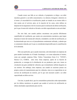61

                                                   CAPITULO IV: ESTUDIO DE MERCADO




      Cuando ocurre una falla en un vehículo, el propietario se dirige a un taller
mecánico general o a un taller concesionario; si se detecta el desgaste o deterioro en
el motor y la necesidad de su rectificación, puede ser tratado en ese mismo taller si
éste cuenta con el servicio; pero, en la mayoría de los casos, estos talleres no
disponen de la maquinaria ni de los recursos para la realización de dicha rectificación,
por lo que el motor del vehiculo es llevado a un taller especializado en esta actividad.


      Por otro lado, aun cuando pudiese encontrarse una porción difícilmente
cuantificable de la población, que cuenta con conocimientos mecánicos, para lograr
desarmar el motor del sistema del vehiculo y trasladarlo a un taller de rectificación, se
ha determinado que este no es el procedimiento comúnmente utilizado, y además que
es sumamente reducida, por lo que es considerada despreciable para la cuantificación
de la demanda.


      Otro caso particular, que se puede mencionar, está relacionado con empresas de
gran tamaño localizadas en el Estado Anzoátegui, o en zonas adyacentes al mismo,
como por ejemplo empresas Polar, Vidrios Venezolanos Extra C.A. “VIVEX”,
Herrera C.A, CEMEX,         entre otras. Estas empresas, aparte de su función de
producción, se encargan de la distribución de sus productos, para esto, tienen en
circulación una gran cantidad de vehículos; que eventualmente sufrirán desgastes en
sus motores. Sin embargo, éstas empresas, aun cuando en ocasiones poseen sus
propios centros de mantenimiento para los vehículos, éstos no se especializan en un
servicio de rectificación de motores, por lo que será necesario acudir a un taller
especializado en dicho servicio.


      Con ésto, se puede decir, que los consumidores potenciales están representados
por los talleres mecánicos en general, que acuden al servicio de rectificación en
talleres destinados especialmente para este fin.
 