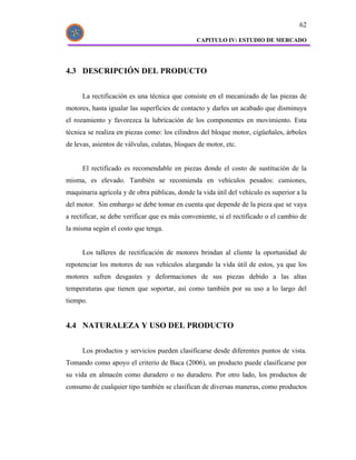 62

                                                CAPITULO IV: ESTUDIO DE MERCADO




4.3 DESCRIPCIÓN DEL PRODUCTO


      La rectificación es una técnica que consiste en el mecanizado de las piezas de
motores, hasta igualar las superficies de contacto y darles un acabado que disminuya
el rozamiento y favorezca la lubricación de los componentes en movimiento. Esta
técnica se realiza en piezas como: los cilindros del bloque motor, cigüeñales, árboles
de levas, asientos de válvulas, culatas, bloques de motor, etc.


      El rectificado es recomendable en piezas donde el costo de sustitución de la
misma, es elevado. También se recomienda en vehículos pesados: camiones,
maquinaria agrícola y de obra públicas, donde la vida útil del vehículo es superior a la
del motor. Sin embargo se debe tomar en cuenta que depende de la pieza que se vaya
a rectificar, se debe verificar que es más conveniente, si el rectificado o el cambio de
la misma según el costo que tenga.


      Los talleres de rectificación de motores brindan al cliente la oportunidad de
repotenciar los motores de sus vehículos alargando la vida útil de estos, ya que los
motores sufren desgastes y deformaciones de sus piezas debido a las altas
temperaturas que tienen que soportar, así como también por su uso a lo largo del
tiempo.


4.4 NATURALEZA Y USO DEL PRODUCTO


      Los productos y servicios pueden clasificarse desde diferentes puntos de vista.
Tomando como apoyo el criterio de Baca (2006), un producto puede clasificarse por
su vida en almacén como duradero o no duradero. Por otro lado, los productos de
consumo de cualquier tipo también se clasifican de diversas maneras, como productos
 