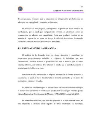 63

                                               CAPITULO IV: ESTUDIO DE MERCADO




de conveniencia, productos que se adquieren por comparación, productos que se
adquieren por especialidad y productos no buscados.


      El producto de este proyecto, corresponde a la prestación de un servicio de
rectificación, que al igual que cualquier otro servicio, es clasificado como un
producto que se adquiere por especialidad. Como este producto consiste en un
servicio de reparación, no posee un tiempo de vida útil determinado, haciéndolo
clasificarse como un producto duradero o no perecedero.


4.5 ESTIMACIÓN DE LA DEMANDA


      El análisis de la demanda tiene por objeto demostrar y cuantificar en
ubicaciones geográficamente definidas la existencia de individuos que son
consumidores, usuarios actuales o potenciales del bien o servicio que se desea
ofrecer; entonces, este análisis debe abarcar el estudio de la cantidad deseable o
necesaria de cierto bien o servicio.


      Para llevar a cabo este estudio, se adquirió información de fuentes primarias y
secundarias, es decir, a través de entrevistas a personas calificadas y con datos de
instituciones públicas y privadas.


      La población considerada para la realización de este estudio está constituida por
el número total de talleres de rectificación en el Estado Anzoátegui, referidos por la
Cámara Nacional de Rectificadoras de Motores (CANAREMO) para el año 2008.


      Es importante mencionar, que para este proyecto, ni la mencionada Cámara, ni
otro organismo o instituto tienen registro de datos estadísticos y/o históricos
 