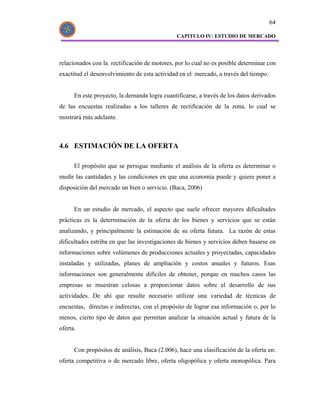 64

                                               CAPITULO IV: ESTUDIO DE MERCADO




relacionados con la rectificación de motores, por lo cual no es posible determinar con
exactitud el desenvolvimiento de esta actividad en el mercado, a través del tiempo.


      En este proyecto, la demanda logra cuantificarse, a través de los datos derivados
de las encuestas realizadas a los talleres de rectificación de la zona, lo cual se
mostrará más adelante.



4.6 ESTIMACIÓN DE LA OFERTA

      El propósito que se persigue mediante el análisis de la oferta es determinar o
medir las cantidades y las condiciones en que una economía puede y quiere poner a
disposición del mercado un bien o servicio. (Baca, 2006)


      En un estudio de mercado, el aspecto que suele ofrecer mayores dificultades
prácticas es la determinación de la oferta de los bienes y servicios que se están
analizando, y principalmente la estimación de su oferta futura. La razón de estas
dificultades estriba en que las investigaciones de bienes y servicios deben basarse en
informaciones sobre volúmenes de producciones actuales y proyectadas, capacidades
instaladas y utilizadas, planes de ampliación y costos anuales y futuros. Esas
informaciones son generalmente difíciles de obtener, porque en muchos casos las
empresas se muestran celosas a proporcionar datos sobre el desarrollo de sus
actividades. De ahí que resulte necesario utilizar una variedad de técnicas de
encuestas, directas e indirectas, con el propósito de lograr esa información o, por lo
menos, cierto tipo de datos que permitan analizar la situación actual y futura de la
oferta.


      Con propósitos de análisis, Baca (2.006), hace una clasificación de la oferta en:
oferta competitiva o de mercado libre, oferta oligopólica y oferta monopólica. Para
 