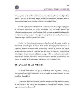 65

                                               CAPITULO IV: ESTUDIO DE MERCADO




este proyecto, la oferta del servicio de rectificación se define como oligopólica,
debido a que ésta se caracteriza porque el mercado se encuentra dominado por sólo
unos cuantos productores, ellos determinan la oferta y los precios.


      Cuando la producción actual del bien o servicio que ha dado origen al proyecto
se encuentra organizada en forma oligopólica, será necesario disponer de
informaciones más precisas sobre la utilización de la actual capacidad instalada de las
empresas existentes, sus planes de expansión, su política comercial en términos de
competencia y la estructura general de la oferta.


      Similar a lo planteado anteriormente en el análisis de la demanda, se aplica la
mencionada encuesta para el análisis de la oferta, donde preguntas relativas a la
capacidad del taller de rectificación encuestado y cantidad de servicios que logran
atender, permiten conocer la capacidad que debe tener la empresa a crear (caso de
estudio) para ofrecer una cantidad de servicio, que cubra las verdaderas necesidades
del mercado. Una vez realizada la cuantificación de la demanda, se establecerá una
oferta, en función de dicha demanda, que permita cubrirla y satisfacerla.


4.7 ANÁLISIS DE LOS PRECIOS


      Es la cantidad monetaria a la que los productores están dispuestos a vender, y
los consumidores a comprar un bien o servicio, cuando la oferta y demanda están en
equilibrio (Baca, 2006)


      Al igual que es posible clasificar el tipo de demanda u oferta, dentro del estudio
de este proyecto, los precios son tipificados en: internacional, regional externo,
regional interno, local, nacional.
 