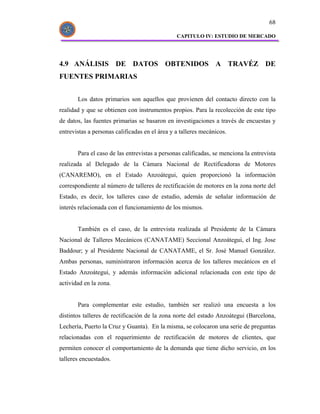 68

                                                CAPITULO IV: ESTUDIO DE MERCADO




4.9 ANÁLISIS DE DATOS OBTENIDOS A TRAVÉZ DE
FUENTES PRIMARIAS


       Los datos primarios son aquellos que provienen del contacto directo con la
realidad y que se obtienen con instrumentos propios. Para la recolección de este tipo
de datos, las fuentes primarias se basaron en investigaciones a través de encuestas y
entrevistas a personas calificadas en el área y a talleres mecánicos.


       Para el caso de las entrevistas a personas calificadas, se menciona la entrevista
realizada al Delegado de la Cámara Nacional de Rectificadoras de Motores
(CANAREMO), en el Estado Anzoátegui, quien proporcionó la información
correspondiente al número de talleres de rectificación de motores en la zona norte del
Estado, es decir, los talleres caso de estudio, además de señalar información de
interés relacionada con el funcionamiento de los mismos.


       También es el caso, de la entrevista realizada al Presidente de la Cámara
Nacional de Talleres Mecánicos (CANATAME) Seccional Anzoátegui, el Ing. Jose
Baddour; y al Presidente Nacional de CANATAME, el Sr. José Manuel González.
Ambas personas, suministraron información acerca de los talleres mecánicos en el
Estado Anzoátegui, y además información adicional relacionada con este tipo de
actividad en la zona.


       Para complementar este estudio, también ser realizó una encuesta a los
distintos talleres de rectificación de la zona norte del estado Anzoátegui (Barcelona,
Lechería, Puerto la Cruz y Guanta). En la misma, se colocaron una serie de preguntas
relacionadas con el requerimiento de rectificación de motores de clientes, que
permiten conocer el comportamiento de la demanda que tiene dicho servicio, en los
talleres encuestados.
 