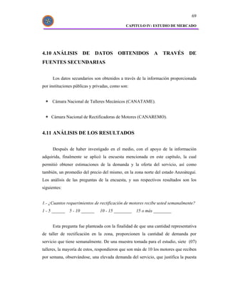69

                                              CAPITULO IV: ESTUDIO DE MERCADO




4.10 ANÁLISIS DE DATOS OBTENIDOS A TRAVÉS DE
FUENTES SECUNDARIAS


      Los datos secundarios son obtenidos a través de la información proporcionada
por instituciones públicas y privadas, como son:


     Cámara Nacional de Talleres Mecánicos (CANATAME).


     Cámara Nacional de Rectificadoras de Motores (CANAREMO).


4.11 ANÁLISIS DE LOS RESULTADOS


      Después de haber investigado en el medio, con el apoyo de la información
adquirida, finalmente se aplicó la encuesta mencionada en este capítulo, la cual
permitió obtener estimaciones de la demanda y la oferta del servicio, así como
también, un promedio del precio del mismo, en la zona norte del estado Anzoátegui.
Los análisis de las preguntas de la encuesta, y sus respectivos resultados son los
siguientes:


1.- ¿Cuantos requerimientos de rectificación de motores recibe usted semanalmente?
1 - 5 ______   5 - 10 ______    10 - 15 ________   15 o más ________


      Esta pregunta fue planteada con la finalidad de que una cantidad representativa
de taller de rectificación en la zona, proporcionen la cantidad de demanda por
servicio que tiene semanalmente. De una muestra tomada para el estudio, siete (07)
talleres, la mayoría de estos, respondieron que son más de 10 los motores que reciben
por semana, observándose, una elevada demanda del servicio, que justifica la puesta
 