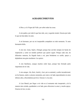AGRADECIMIENTOS



     A Dios y a la Virgen del Valle por sobre todas las cosas.


     A mis padres, por todo lo que han sido, son y seguirán siendo. Gracias por todo
lo que me han dado, los amo.


     A mi hermano, por ser mi inseparable compañero en todo momento. Te amo
hermanito bello.


     A mis tios: Jesús, Sajid y Orangel, porque han servido siempre de fuente de
inspiración y como un modelo perfecto que quiero seguir. Porque cada uno, de
diferentes maneras, ha llegado hasta a mí, para brindarme su cariño, apoyo y
dejándome una gran enseñanza. Los quiero.


     A mis familiares, aunque muchos estén lejos, porque han formado parte
importante de mi vida.


     A mis amigas: Ale, Kari, Astrid y Auri, por su amistad y cariño incondicional,
en los buenos, malos y pícaros momentos, por estar a mi lado especialmente en estos
últimos años, ofreciéndome just love. Gracias t-t, las amo.


     A Luis Daniel, por llegar a mi vida en el momento más inesperado y de la
manera más extraña, quedándote a mi lado, para ofrecerme tu amor y mucho apoyo.
Gracias mi tico, te amo.




                                         VII
 