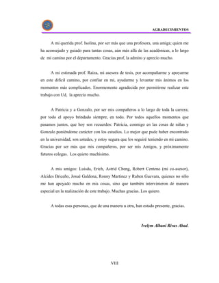 AGRADECIMIENTOS


      A mi querida prof. Isolina, por ser más que una profesora, una amiga; quien me
ha aconsejado y guiado para tantas cosas, aún más allá de las académicas, a lo largo
de mi camino por el departamento. Gracias prof, la admiro y aprecio mucho.


      A mi estimada prof. Raiza, mi asesora de tesis, por acompañarme y apoyarme
en este difícil camino, por confiar en mí, ayudarme y levantar mis ánimos en los
momentos más complicados. Enormemente agradecida por permitirme realizar este
trabajo con Ud, la aprecio mucho.


      A Patricia y a Gonzalo, por ser mis compañeros a lo largo de toda la carrera;
por todo el apoyo brindado siempre, en todo. Por todos aquellos momentos que
pasamos juntos, que hoy son recuerdos: Patricia, conmigo en las cosas de niñas y
Gonzalo poniéndome carácter con los estudios. Lo mejor que pude haber encontrado
en la universidad, son ustedes, y estoy segura que los seguiré teniendo en mi camino.
Gracias por ser más que mis compañeros, por ser mis Amigos, y próximamente
futuros colegas. Los quiero muchisimo.


      A mis amigos: Luisda, Erich, Astrid Cheng, Robert Centeno (mi co-asesor),
Alcides Briceño, Josué Galdona, Ronny Martinez y Ruben Guevara, quienes no sólo
me han apoyado mucho en mis cosas, sino que también intervinieron de manera
especial en la realización de este trabajo. Muchas gracias. Los quiero.


      A todas esas personas, que de una manera u otra, han estado presente, gracias.



                                                           Ivelym Albani Rivas Abad.




                                         VIII
 