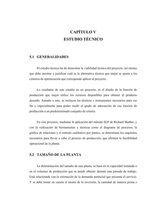 CAPÍTULO V
                            ESTUDIO TÉCNICO



5.1 GENERALIDADES


      El estudio técnico ha de demostrar la viabilidad técnica del proyecto, así mismo
que debe mostrar y justificar cuál es la alternativa técnica que mejor se ajusta a los
criterios de optimización que corresponde aplicar al proyecto.


      Lo resaltante de este estudio en un proyecto, es el diseño de la función de
producción que mejor utilice los recursos disponibles para obtener el producto
deseado. Aunado a esto, se incluyen las técnicas e instrumentos necesarios para ese
fin y especialmente para poder medir el grado de adecuación de esa función de
producción a un predeterminado conjunto de criterio.


      En este proyecto, mediante la aplicación del método SLP de Richard Muther, y
con la realización de herramientas y técnicas como el diagrama de procesos, la
gráfica de relaciones y el método cualitativo por puntos, se determinan los requisitos
necesarios para llevar a cabo el proceso de producción, que afirmen la factibilidad
operacional de la planta.


5.2 TAMAÑO DE LA PLANTA


      La determinación del tamaño de una planta, se basa en la capacidad instalada o
en el volumen de producción que se puede obtener durante una jornada de trabajo.
Está relacionada con la estimación de la demanda potencial que presenta el servicio.
Y se debe tomar en cuenta el monto de la inversión, la cantidad de materia prima e
 