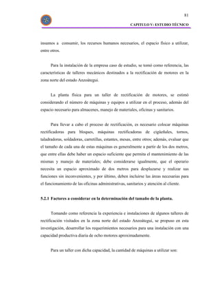 81

                                                      CAPITULO V: ESTUDIO TÉCNICO




insumos a consumir, los recursos humanos necesarios, el espacio físico a utilizar,
entre otros.


      Para la instalación de la empresa caso de estudio, se tomó como referencia, las
características de talleres mecánicos destinados a la rectificación de motores en la
zona norte del estado Anzoátegui.


      La planta física para un taller de rectificación de motores, se estimó
considerando el número de máquinas y equipos a utilizar en el proceso, además del
espacio necesario para almacenes, manejo de materiales, oficinas y sanitarios.


      Para llevar a cabo el proceso de rectificación, es necesario colocar máquinas
rectificadoras para bloques, máquinas rectificadoras de cigüeñales, tornos,
taladradoras, soldadoras, carretillas, estantes, mesas, entre otros; además, evaluar que
el tamaño de cada una de estas máquinas es generalmente a partir de los dos metros,
que entre ellas debe haber un espacio suficiente que permita el mantenimiento de las
mismas y manejo de materiales; debe considerarse igualmente, que el operario
necesita un espacio aproximado de dos metros para desplazarse y realizar sus
funciones sin inconvenientes, y por último, deben incluirse las áreas necesarias para
el funcionamiento de las oficinas administrativas, sanitarios y atención al cliente.


5.2.1 Factores a considerar en la determinación del tamaño de la planta.


      Tomando como referencia la experiencia e instalaciones de algunos talleres de
rectificación visitados en la zona norte del estado Anzoátegui, se propuso en esta
investigación, desarrollar los requerimientos necesarios para una instalación con una
capacidad productiva diaria de ocho motores aproximadamente.


      Para un taller con dicha capacidad, la cantidad de máquinas a utilizar son:
 
