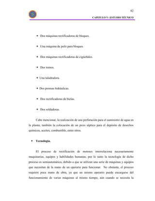 82

                                                   CAPITULO V: ESTUDIO TÉCNICO




         Dos máquinas rectificadoras de bloques.


         Una máquina de pulir para bloques.


         Dos máquinas rectificadoras de cigüeñales.


         Dos tornos.


         Una taladradora.


         Dos prensas hidráulicas.


         Dos rectificadoras de bielas.


         Dos soldadoras.


      Cabe mencionar, la realización de una perforación para el suministro de agua en
la planta; también la colocación de un pozo séptico para el depósito de desechos
químicos, aceites, combustible, entre otros.


     Tecnología.


      El proceso de rectificación de motores interrelaciona necesariamente
maquinarias, equipos y habilidades humanas; por lo tanto la tecnología de dicho
proceso es semiautomática, debido a que se utilizan una serie de máquinas y equipos
que necesitan de la mano de un operario para funcionar. No obstante, el proceso
requiere poca mano de obra, ya que un mismo operario puede encargarse del
funcionamiento de varias máquinas al mismo tiempo, aún cuando se necesita la
 