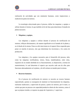 83

                                                     CAPITULO V: ESTUDIO TÉCNICO




realización de actividades que son netamente humanas, como inspecciones y
medición de partes de motores.


      La tecnología seleccionada para el proceso, define las maquinas y equipos a
utilizar durante el mismo, lo que también sirvió de base para determinar el tamaño de
planta necesario.


     Máquinas y equipos.


      Las máquinas y equipos a utilizar durante el proceso de rectificación de
motores, influyen directamente y de manera significativa en el tamaño de la planta y
en el diseño de la misma. Éstas no sólo intervienen en el espacio físico requerido para
poner en marcha el proceso, sino que determinan las inversiones y los costos de
producción.


      Las máquinas y los equipos necesarios para el desarrollo del proceso, tales
como las máquinas rectificadoras, tornos, fresas, mandrinadoras, entre otras,
requieren de un estudio detallado de su funcionamiento, su disposición y normas de
mantenimiento, lo cual determina el espacio que necesita cada una de ellas para
funcionar adecuadamente en la planta, y de allí estimar un tamaño para la misma.


     Recursos humanos.


      En el proceso de rectificación de motores se necesita un recurso humano
especializado, quienes se encargaran de mantener en funcionamiento las máquinas,
realizaran mediciones y supervisión de piezas y partes de motores; por lo tanto, se
estimó que para un proceso con capacidad productiva diaria de diez motores, como el
que se propuso instalar, se requiere un grupo de 4 operarios y 1 supervisor.
 