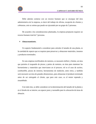 84

                                                     CAPITULO V: ESTUDIO TÉCNICO




      Debe además contarse con un recurso humano que se encargue del área
administrativa de la empresa, es decir del trabajo de oficina, recepción de clientes y
cobranzas, esto se estima que puede ser ejecutado por un grupo de 2 personas.


      De acuerdo a las consideraciones planteadas, la empresa propuesta requiere un
recurso humano total de 7 personas.


     Almacenamiento.


      Un aspecto fundamental a considerar para calcular el tamaño de una planta, es
la cantidad de espacio que se requiere para preservar y almacenar materiales, insumos
y productos terminados.


      En una empresa rectificadora de motores, es necesario definir y limitar, un área
que permita el resguardo de piezas y partes de motores, un área para mantener las
herramientas y materiales que intervienen en el proceso, tal es el caso de aceites,
combustible, piezas de motores, herramientas de medición, entre otros; y también
será necesario un área de grandes dimensiones, para almacenar el producto terminado
antes de ser entregado al cliente, que para este caso, es el motor reparado y
ensamblado.


      Con todo ésto, se debe considerar en la determinación del tamaño de la planta y
en el diseño de su interior, un espacio justo y razonable para la colocación de áreas de
almacén.
 