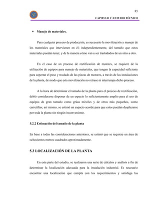 85

                                                     CAPITULO V: ESTUDIO TÉCNICO




     Manejo de materiales.


      Para cualquier proceso de producción, es necesario la movilización y manejo de
los materiales que intervienen en él; independientemente, del tamaño que estos
materiales puedan tener, y de la manera cómo van a ser trasladados de un sitio a otro.


      En el caso de un proceso de rectificación de motores, se requiere de la
utilización de equipos para manejo de materiales, que tengan la capacidad suficiente
para soportar el peso y traslado de las piezas de motores, a través de las instalaciones
de la planta, de modo que esta movilización no retrase ni interrumpa dicho proceso.


      A la hora de determinar el tamaño de la planta para el proceso de rectificación,
debió considerarse disponer de un espacio lo suficientemente amplio para el uso de
equipos de gran tamaño como grúas móviles y de otros más pequeños, como
carretillas; así mismo, se estimó un espacio acorde para que estos puedan desplazarse
por toda la planta sin ningún inconveniente.


5.2.2 Estimación del tamaño de la planta


En base a todas las consideraciones anteriores, se estimó que se requiere un área de
ochocientos metros cuadrados aproximadamente.


5.3 LOCALIZACIÓN DE LA PLANTA


      En esta parte del estudio, se realizaron una serie de cálculos y análisis a fin de
determinar la localización adecuada para la instalación industrial. Es necesario
encontrar una localización que cumpla con los requerimientos y satisfaga las
 