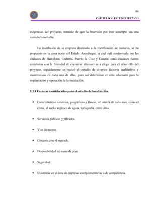 86

                                                    CAPITULO V: ESTUDIO TÉCNICO




exigencias del proyecto, tratando de que la inversión por este concepto sea una
cantidad razonable.


     La instalación de la empresa destinada a la rectificación de motores, se ha
propuesto en la zona norte del Estado Anzoátegui, la cual está conformada por las
ciudades de Barcelona, Lechería, Puerto la Cruz y Guanta; estas ciudades fueron
estudiadas con la finalidad de encontrar alternativas a elegir para el desarrollo del
proyecto, seguidamente se realizó el estudio de diversos factores cualitativos y
cuantitativos en cada una de ellas, para así determinar el sitio adecuado para la
implantación y operación de la instalación.


5.3.1 Factores considerados para el estudio de localización.


     Características naturales, geográficas y físicas, de interés de cada área, como el
     clima, el suelo, régimen de aguas, topografía, entre otras.


     Servicios públicos y privados.


     Vías de acceso.


     Cercanía con el mercado.


     Disponibilidad de mano de obra.


     Seguridad.


     Existencia en el área de empresas complementarias o de competencia.
 
