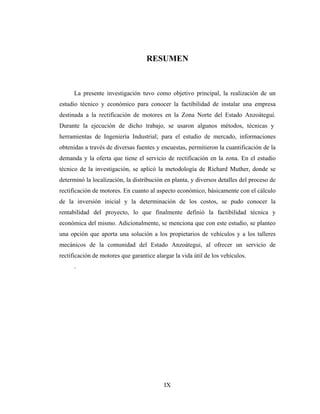 RESUMEN



      La presente investigación tuvo como objetivo principal, la realización de un
estudio técnico y económico para conocer la factibilidad de instalar una empresa
destinada a la rectificación de motores en la Zona Norte del Estado Anzoátegui.
Durante la ejecución de dicho trabajo, se usaron algunos métodos, técnicas y
herramientas de Ingeniería Industrial; para el estudio de mercado, informaciones
obtenidas a través de diversas fuentes y encuestas, permitieron la cuantificación de la
demanda y la oferta que tiene el servicio de rectificación en la zona. En el estudio
técnico de la investigación, se aplicó la metodología de Richard Muther, donde se
determinó la localización, la distribución en planta, y diversos detalles del proceso de
rectificación de motores. En cuanto al aspecto económico, básicamente con el cálculo
de la inversión inicial y la determinación de los costos, se pudo conocer la
rentabilidad del proyecto, lo que finalmente definió la factibilidad técnica y
económica del mismo. Adicionalmente, se menciona que con este estudio, se planteo
una opción que aporta una solución a los propietarios de vehículos y a los talleres
mecánicos de la comunidad del Estado Anzoátegui, al ofrecer un servicio de
rectificación de motores que garantice alargar la vida útil de los vehículos.
      .




                                           IX
 