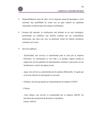 90

                                                  CAPITULO V: ESTUDIO TÉCNICO




Disponibilidad de mano de obra: con la situación actual de desempleo a nivel
nacional, hay posibilidad de contar con un gran número de aspirantes
interesados en laborar para esta empresa rectificadora.


Cercanía del mercado: la localización está ubicada en un sitio estratégico,
permitiendo así establecer una relación estrecha con sus consumidores
potenciales, que para este caso en particular serían los talleres mecánicos
existentes en la zona.


Servicios públicos:


- Electricidad: este servicio es suministrado para la zona por la empresa
  Eleoriente. La interrupción es casi nula y se produce alguna cuando la
  empresa de servicio planifica un mantenimiento correctivo o preventivo en sus
  instalaciones o motivo de alguna avería.


- Agua: este servicio es suministrado por la empresa Hidrocaribe. Al igual que
  el servicio eléctrico la interrupción es casi nula.


- Teléfono: servicio que puede ser suministrado por la empresa CANTV.


- Cloacas


- Aseo urbano: este servicio es suministrado por la empresa ASEAS. Su
  frecuencia de recolección de desechos es interdiaria.
  Fuente: ASEAS.
 