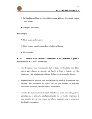 92

                                                     CAPITULO V: ESTUDIO TÉCNICO




        Facilidad de establecer servicios básicos: agua, teléfono, electricidad, cloacas
       y aseo urbano.


        Listo para instalación.


Desventajas:


       Difícil acceso en horas pico.


       Difícil alcance para clientes en Puerto la Cruz y Guanta.


        Elevado costo.


5.3.3.2.1   Análisis de los factores a considerar en la alternativa 2, para la
determinación de la nueva localización.


     Vías de acceso: tiene comunicación fácil y rápida con Lechería, pero difícil
      acceso para clientes provenientes de Puerto la Cruz y Guanta. Las vías
      adyacentes están asfaltadas permitiendo fácil acceso de personal y clientes.


     Disponibilidad de mano de obra: con la situación actual de desempleo a nivel
      nacional, hay posibilidad de contar con un gran número de aspirantes
      interesados en laborar para esta empresa rectificadora.


     Cercanía del mercado: la localización está ubicada en un buen sitio, pero no
      garantiza que se establezca una buena relación con los clientes potenciales de
      este servicio, por ser muy pocos los talleres mecánicos que se encuentran
      localizados en esta área.
 