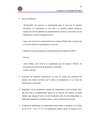 93

                                                 CAPITULO V: ESTUDIO TÉCNICO




Servicios públicos:


- Electricidad: este servicio es suministrado para la zona por la empresa
 Eleoriente. La interrupción es casi nula y se produce alguna cuando la
 empresa de servicio planifica un mantenimiento correctivo o preventivo en sus
 instalaciones o motivo de alguna avería.


- Agua: este servicio es suministrado por la empresa Hidrocaribe. Al igual que
 el servicio eléctrico la interrupción es casi nula.


- Teléfono: servicio que puede ser suministrado por la empresa CANTV.


- Cloacas:


- Aseo urbano: este servicio es suministrado por la empresa ASEAS. Su
 frecuencia de recolección de desechos es interdiaria.
  Fuente: ASEAS.


Existencia de empresas competitivas: la zona no cuenta con empresas que
presten este mismo servicio, por lo tanto, la competencia no se torna tan
amenazante en este lugar.


Seguridad: con los problemas actuales de inseguridad a nivel nacional, decir
que una zona es completamente segura no es correcto. En cambio, se puede
señalar, que aunque la zona no está enmarcada como de alta peligrosidad, es
importante mantener un estado de alerta, y prever situaciones de riesgo.


Condiciones ambientales: la temperatura anual media se mantiene en el orden
de los 26 ºC a los 27 ºC, y la temperatura superior anual se mantiene en el
 