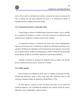 96

                                                      CAPITULO V: ESTUDIO TÉCNICO




cual se lleva a cabo la rectificación de motores, consta de seis pasos; en cada uno de
ellos se trabaja con una pieza diferente del motor, y la realización de todos en
conjunto, permite la reparación total del mismo.


5.4.1.1 Recepción del motor e inspección inicial


      Cuando llega un cliente al establecimiento, presenta el motor y este es recibido
por un operario de la planta, es cuando se da inicio al proceso de rectificación, que
comienza con la recepción y la inspección del motor a trabajar.


      La inspección consiste en el desarme del motor, para evaluar detalladamente
cada una de las piezas que lo conforman y realizar las mediciones pertinentes en la
superficie del bloque, de cigüeñales y de las dimensiones de los pistones; esto permite
que el operario pueda establecer un diagnóstico y definir el daño que presenta dicho
motor, además de fijar las actividades específicas a realizar para repararlo.


      También el operario se encargará de etiquetarlo bajo un número que permita
llevar un registro del motor, que lo vincula con el cliente.


5.4.1.2 Baño químico


      Con el tiempo, los componentes de un motor se recubren de una capa de mugre
formada por lubricante, grasa y polvo. Esta capa debe eliminarse antes de dar
comienzo a cualquier trabajo de reparación. (Walter Billiet, 1979)


      El baño químico, consiste en lavar las piezas del motor en una mezcla de
sustancias químicas, con la finalidad de limpiarlas para eliminar rastros de aceites,
lubricantes, grasa, combustible y capas de mugre.
 