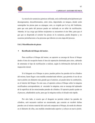97

                                                    CAPITULO V: ESTUDIO TÉCNICO




      La mezcla de sustancias químicas utilizada, está conformada principalmente por
desengrasantes, descarbonizantes, entre otras, depositados en tanques, donde serán
sumergidas las piezas para su enjuague; esto, es exigido por la Ley del Ambiente,
para que esta parte del proceso pueda ser realizada en un taller de rectificación.
Además, la Ley exige que dichos recipientes se encuentren al aire libre, para que el
gas que se desprenda al someter las piezas en la sustancia, pueda disiparse y no
ocasione perturbaciones a las personas que laboren en esta etapa del proceso.


5.4.1.3 Rectificación de piezas


     Rectificado del bloque del motor.


      Para rectificar el bloque del motor, un operario se encarga de llevar el bloque
desde el área de recepción hasta el área de reparación destinada para estos, sabiendo
de antemano el tipo de rectificación a realizar, según la información derivada de la
inspección inicial.


      Si el desgaste en el bloque es poco, pueden pulirse las paredes de los cilindros
del mismo, hasta llegar a una medida estandarizada inferior, que permita el uso de un
nuevo pistón con diámetro más grande que el anterior, así puede darse la combustión,
en el interior del bloque. En este caso, el operario coloca el bloque sobre la máquina
rectificadora correspondiente; al encender la máquina, esta se encarga del aplanado
de la superficie de las mencionadas paredes de cilindros. El operario puede ayudar en
el proceso, añadiéndole aceite, para que la máquina realice el alisado más rápido.


      Por otro lado, si ocurre que el desgaste no permite reducir las paredes de
cilindros, será necesario realizar un encamisado, que consiste en recubrir dichas
paredes con el mismo material del cual está compuesto el bloque, de modo de obtener
en el diámetro de ellas, una medida estandarizada superior y colocar un nuevo pistón.
 