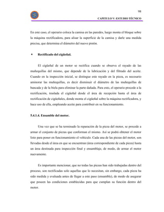 98

                                                       CAPITULO V: ESTUDIO TÉCNICO




En este caso, el operario coloca la camisa en las paredes, luego monta el bloque sobre
la máquina rectificadora, para alisar la superficie de la camisa y darle una medida
precisa, que determina el diámetro del nuevo pistón.


     Rectificado del cigüeñal.


      El cigüeñal de un motor se rectifica cuando se observa el rayado de las
muñequillas del mismo, que depende de la lubricación y del filtrado del aceite.
Cuando en la inspección inicial, se distingue este rayado en la pieza, es necesario
aminorar las muñequillas, es decir disminuir el diámetro de las muñequillas de
bancada y de la biela para eliminar la parte dañada. Para esto, el operario procede a la
rectificación, traslada el cigüeñal desde el área de recepción hasta el área de
rectificación de cigüeñales, donde monta el cigüeñal sobre la máquina rectificadora, y
hace uso de ella, empleando aceite para contribuir en su funcionamiento.


5.4.1.4. Ensamble del motor.


      Una vez que se ha terminado la reparación de la pieza del motor, se procede a
armar el conjunto de piezas que conforman el mismo. Así se podrá obtener el motor
listo para poner en funcionamiento el vehículo. Cada una de las piezas del motor, son
llevadas desde el área en que se encuentran (área correspondiente de cada pieza) hasta
un área destinada para inspección final y ensamblaje, de modo, de armar el motor
nuevamente.


      Es importante mencionar, que no todas las piezas han sido trabajadas dentro del
proceso, son rectificadas solo aquellas que lo necesitan, sin embargo, cada pieza ha
sido medida y evaluada antes de llegar a este paso (ensamble), de modo de asegurar
que poseen las condiciones establecidas para que cumplan su función dentro del
motor.
 