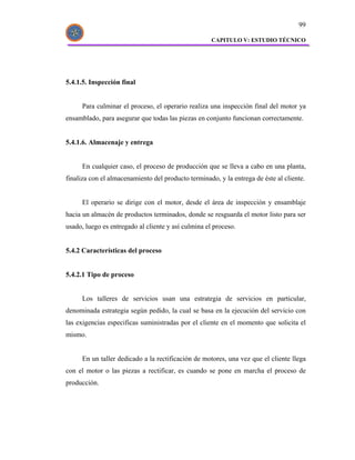 99

                                                     CAPITULO V: ESTUDIO TÉCNICO




5.4.1.5. Inspección final


      Para culminar el proceso, el operario realiza una inspección final del motor ya
ensamblado, para asegurar que todas las piezas en conjunto funcionan correctamente.


5.4.1.6. Almacenaje y entrega


      En cualquier caso, el proceso de producción que se lleva a cabo en una planta,
finaliza con el almacenamiento del producto terminado, y la entrega de éste al cliente.


      El operario se dirige con el motor, desde el área de inspección y ensamblaje
hacia un almacén de productos terminados, donde se resguarda el motor listo para ser
usado, luego es entregado al cliente y así culmina el proceso.


5.4.2 Características del proceso


5.4.2.1 Tipo de proceso


      Los talleres de servicios usan una estrategia de servicios en particular,
denominada estrategia según pedido, la cual se basa en la ejecución del servicio con
las exigencias especificas suministradas por el cliente en el momento que solicita el
mismo.


      En un taller dedicado a la rectificación de motores, una vez que el cliente llega
con el motor o las piezas a rectificar, es cuando se pone en marcha el proceso de
producción.
 