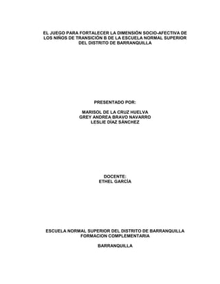 EL JUEGO PARA FORTALECER LA DIMENSIÓN SOCIO-AFECTIVA DE
LOS NIÑOS DE TRANSICIÓN B DE LA ESCUELA NORMAL SUPERIOR
              DEL DISTRITO DE BARRANQUILLA




                   PRESENTADO POR:

              MARISOL DE LA CRUZ HUELVA
             GREY ANDREA BRAVO NAVARRO
                 LESLIE DÍAZ SÁNCHEZ




                       DOCENTE:
                     ETHEL GARCÍA




ESCUELA NORMAL SUPERIOR DEL DISTRITO DE BARRANQUILLA
            FORMACION COMPLEMENTARIA

                    BARRANQUILLA
 