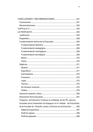ix
CONCLUSIONES Y RECOMENDACIONES...............................................351
Conclusiones .................................................................................................351
Recomendaciones........................................................................................352
CAPITULO VI....................................................................................................355
LA PROPUESTA ..............................................................................................355
Justificación ...................................................................................................355
Diagnóstico....................................................................................................358
Fundamentación teórica de la Propuesta .................................................364
Fundamentación filosófica .......................................................................365
Fundamentación pedagógica..................................................................366
Fundamentación andragógica.................................................................368
Fundamentación tecnológica ..................................................................369
Misión..........................................................................................................370
Visión...........................................................................................................370
Objetivos ........................................................................................................371
General .......................................................................................................371
Específicos .................................................................................................371
Administrativa ............................................................................................372
Financiera...................................................................................................372
Legal............................................................................................................373
Técnica........................................................................................................374
De recursos humanos ..............................................................................374
Política.........................................................................................................376
Ubicación sectorial y física ..........................................................................380
Descripción de la propuesta........................................................................381
Programa de Educación Continua en el Manejo de las TIC para los
Docentes de la Universidad de Guayaquil en el Instituto de Post-Grado
de la Facultad de Filosofía, Letras y Ciencias de la Educación. .........385
Objetivos Específicos ...............................................................................387
Perfil de ingreso.........................................................................................388
Perfil de egresado .....................................................................................388
 