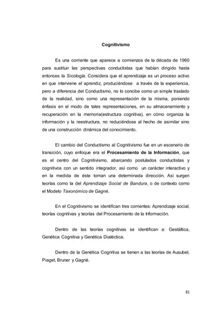 81
Cognitivismo
Es una corriente que aparece a comienzos de la década de 1960
para sustituir las perspectivas conductistas que habían dirigido hasta
entonces la Sicología. Considera que el aprendizaje es un proceso activo
en que interviene el aprendiz, produciéndose a través de la experiencia,
pero a diferencia del Conductismo, no lo concibe como un simple traslado
de la realidad, sino como una representación de la misma, poniendo
énfasis en el modo de tales representaciones, en su almacenamiento y
recuperación en la memoria(estructura cognitiva), en cómo organiza la
información y la reestructura, no reduciéndose al hecho de asimilar sino
de una construcción dinámica del conocimiento.
El cambio del Conductismo al Cognitivismo fue en un escenario de
transición, cuyo enfoque era el Procesamiento de la Información, que
es el centro del Cognitivismo, abarcando postulados conductistas y
cognitivos con un sentido integrador, así como un carácter interactivo y
en la medida de éste toman una determinada dirección. Así surgen
teorías como la del Aprendizaje Social de Bandura, o de contexto como
el Modelo Taxonómico de Gagné.
En el Cognitivismo se identifican tres corrientes: Aprendizaje social,
teorías cognitivas y teorías del Procesamiento de la Información.
Dentro de las teorías cognitivas se identifican a: Gestáltica,
Genética Cognitiva y Genética Dialéctica.
Dentro de la Genética Cognitiva se tienen a las teorías de Ausubel,
Piaget, Bruner y Gagné.
 