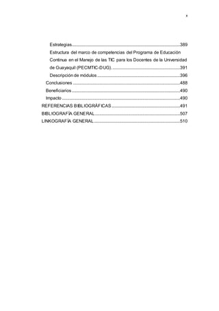 x
Estrategias..................................................................................................389
Estructura del marco de competencias del Programa de Educación
Continua en el Manejo de las TIC para los Docentes de la Universidad
de Guayaquil (PECMTIC-DUG)..............................................................391
Descripción de módulos...........................................................................396
Conclusiones .................................................................................................488
Beneficiarios..................................................................................................490
Impacto...........................................................................................................490
REFERENCIAS BIBLIOGRÁFICAS..............................................................491
BIBLIOGRAFÍA GENERAL.............................................................................507
LINKOGRAFÍA GENERAL..............................................................................510
 