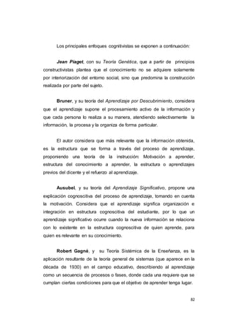 82
Los principales enfoques cognitivistas se exponen a continuación:
Jean Piaget, con su Teoría Genética, que a partir de principios
constructivistas plantea que el conocimiento no se adquiere solamente
por interiorización del entorno social, sino que predomina la construcción
realizada por parte del sujeto.
Bruner, y su teoría del Aprendizaje por Descubrimiento, considera
que el aprendizaje supone el procesamiento activo de la información y
que cada persona lo realiza a su manera, atendiendo selectivamente la
información, la procesa y la organiza de forma particular.
El autor considera que más relevante que la información obtenida,
es la estructura que se forma a través del proceso de aprendizaje,
proponiendo una teoría de la instrucción: Motivación a aprender,
estructura del conocimiento a aprender, la estructura o aprendizajes
previos del dicente y el refuerzo al aprendizaje.
Ausubel, y su teoría del Aprendizaje Significativo, propone una
explicación cognoscitiva del proceso de aprendizaje, tomando en cuenta
la motivación. Considera que el aprendizaje significa organización e
integración en estructura cognoscitiva del estudiante, por lo que un
aprendizaje significativo ocurre cuando la nueva información se relaciona
con lo existente en la estructura cognoscitiva de quien aprende, para
quien es relevante en su conocimiento.
Robert Gagné, y su Teoría Sistémica de la Enseñanza, es la
aplicación resultante de la teoría general de sistemas (que aparece en la
década de 1930) en el campo educativo, describiendo al aprendizaje
como un secuencia de procesos o fases, donde cada una requiere que se
cumplan ciertas condiciones para que el objetivo de aprender tenga lugar.
 